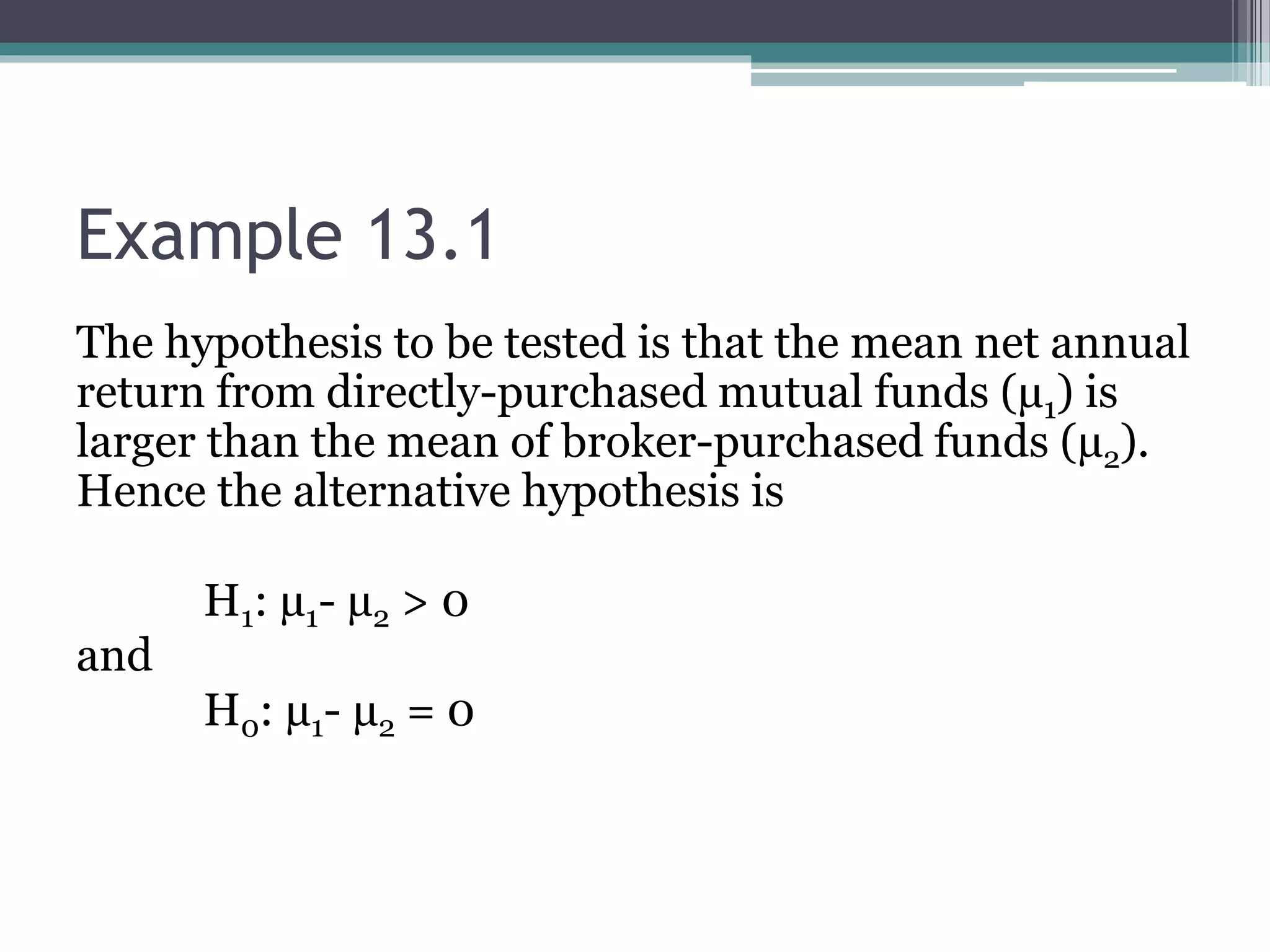 Example 13.1
The hypothesis to be tested is that the mean net annual
return from directly-purchased mutual funds (µ1) is
larger than the mean of broker-purchased funds (µ2).
Hence the alternative hypothesis is
H1: µ1- µ2 > 0
and
H0: µ1- µ2 = 0
 