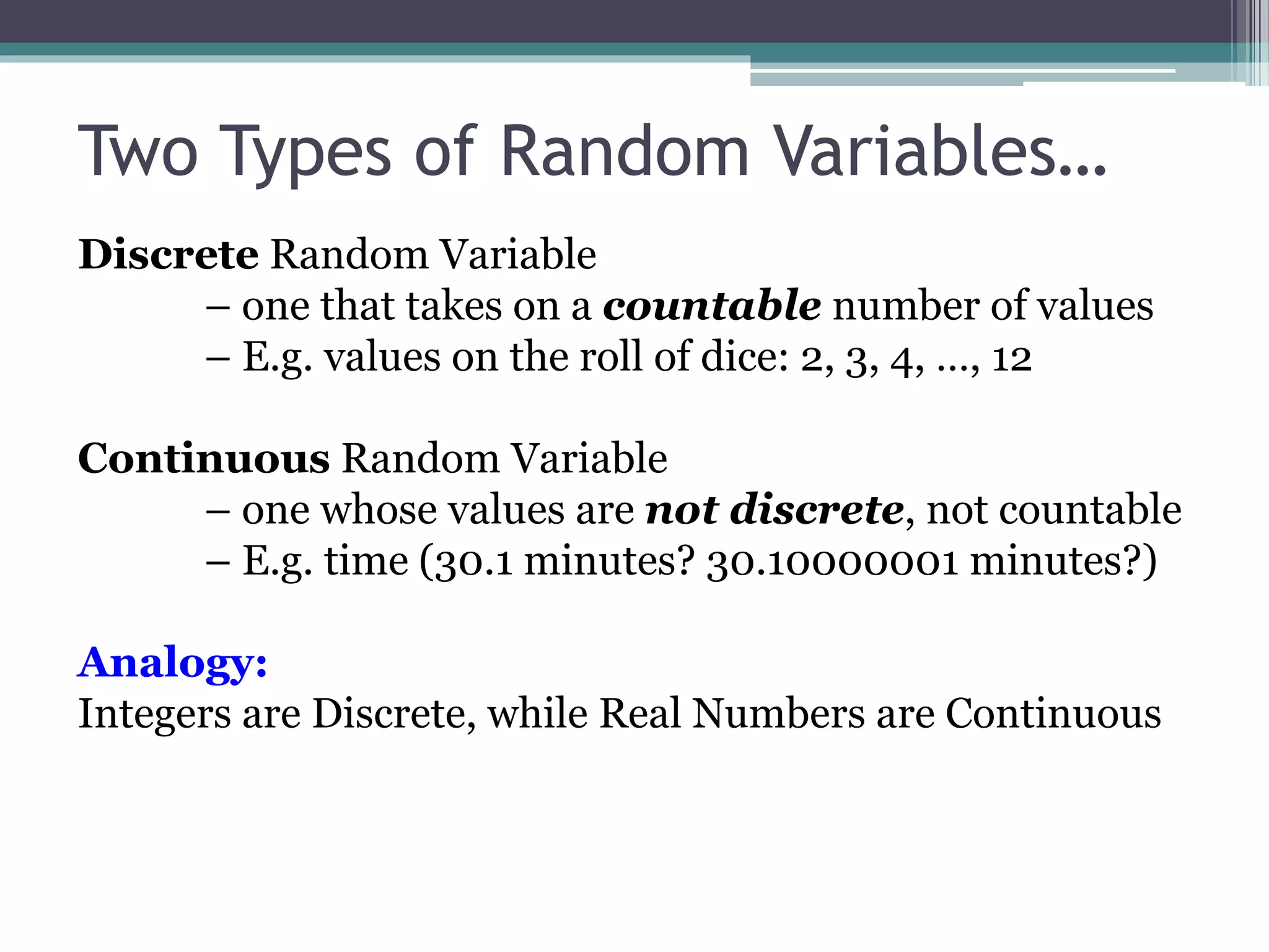 Two Types of Random Variables…
Discrete Random Variable
– one that takes on a countable number of values
– E.g. values on the roll of dice: 2, 3, 4, …, 12
Continuous Random Variable
– one whose values are not discrete, not countable
– E.g. time (30.1 minutes? 30.10000001 minutes?)
Analogy:
Integers are Discrete, while Real Numbers are Continuous
 