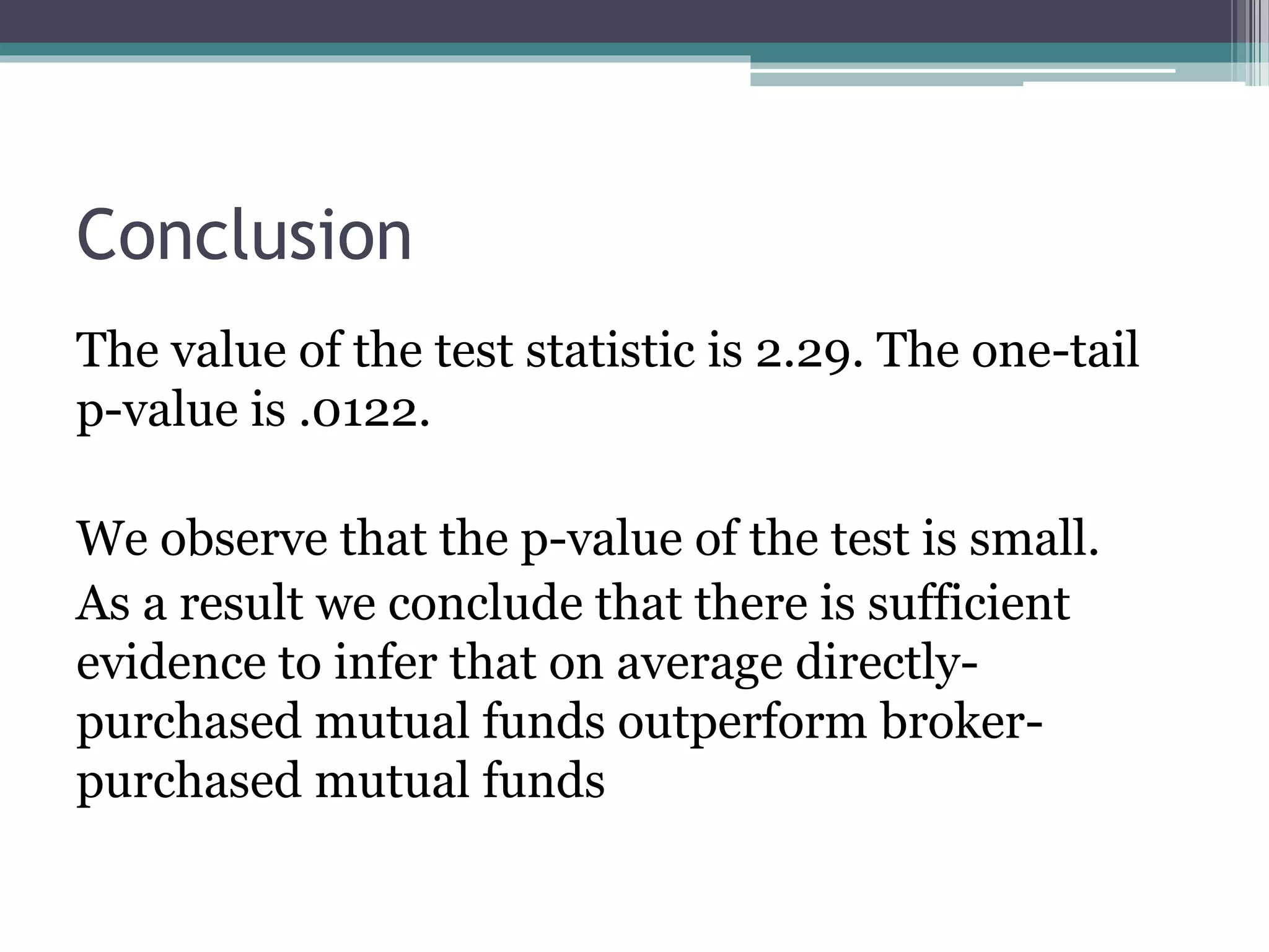 The value of the test statistic is 2.29. The one-tail
p-value is .0122.
We observe that the p-value of the test is small.
As a result we conclude that there is sufficient
evidence to infer that on average directly-
purchased mutual funds outperform broker-
purchased mutual funds
Conclusion
 
