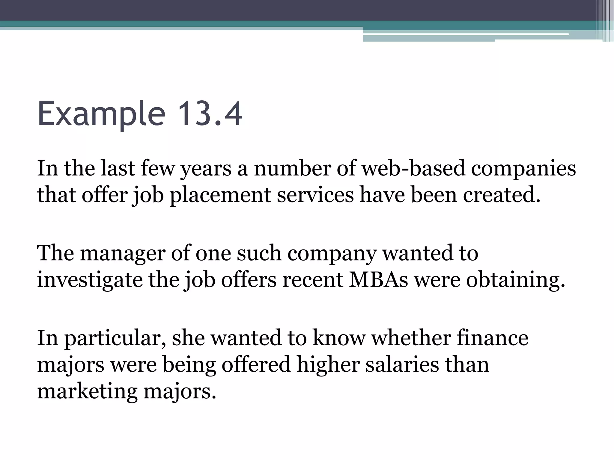 Example 13.4
In the last few years a number of web-based companies
that offer job placement services have been created.
The manager of one such company wanted to
investigate the job offers recent MBAs were obtaining.
In particular, she wanted to know whether finance
majors were being offered higher salaries than
marketing majors.
 