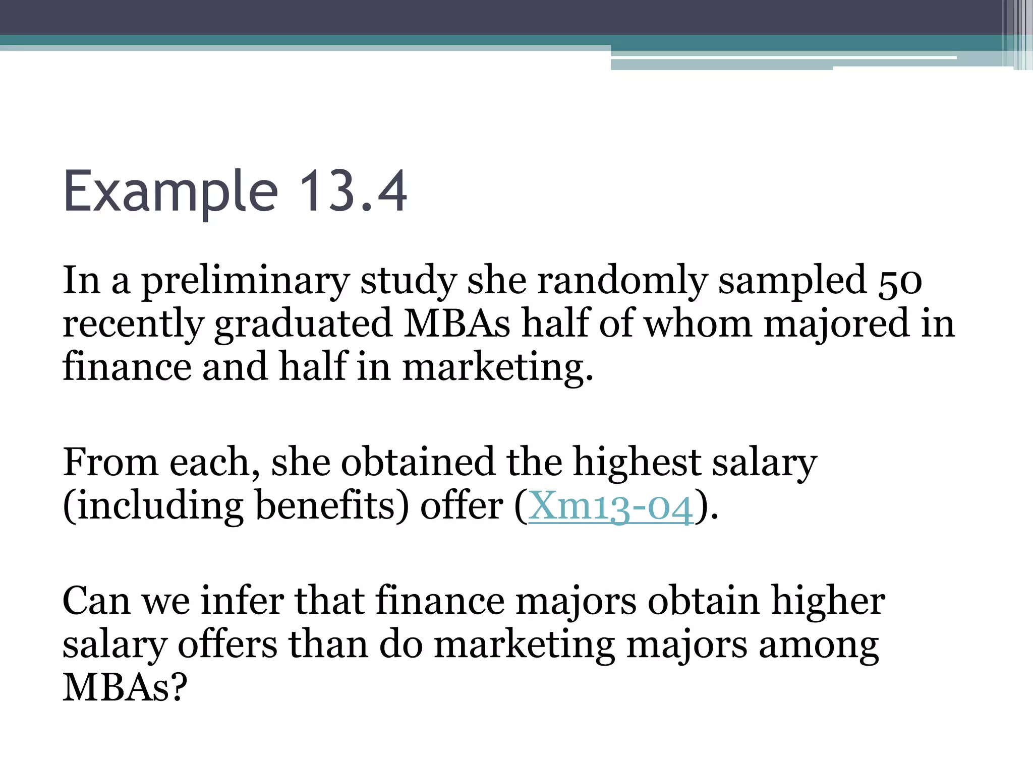 Example 13.4
In a preliminary study she randomly sampled 50
recently graduated MBAs half of whom majored in
finance and half in marketing.
From each, she obtained the highest salary
(including benefits) offer (Xm13-04).
Can we infer that finance majors obtain higher
salary offers than do marketing majors among
MBAs?
 