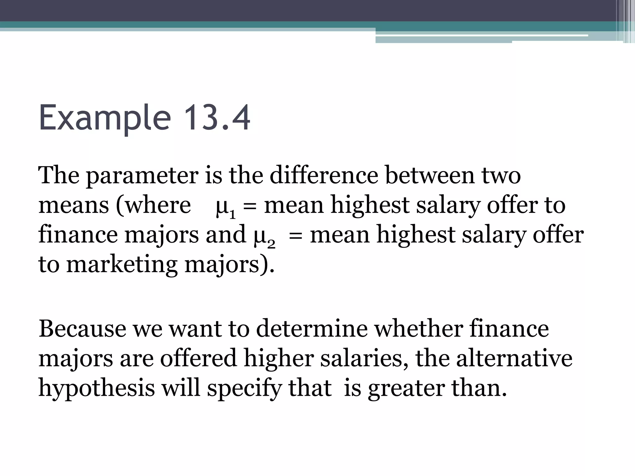 Example 13.4
The parameter is the difference between two
means (where µ1 = mean highest salary offer to
finance majors and µ2 = mean highest salary offer
to marketing majors).
Because we want to determine whether finance
majors are offered higher salaries, the alternative
hypothesis will specify that is greater than.
 