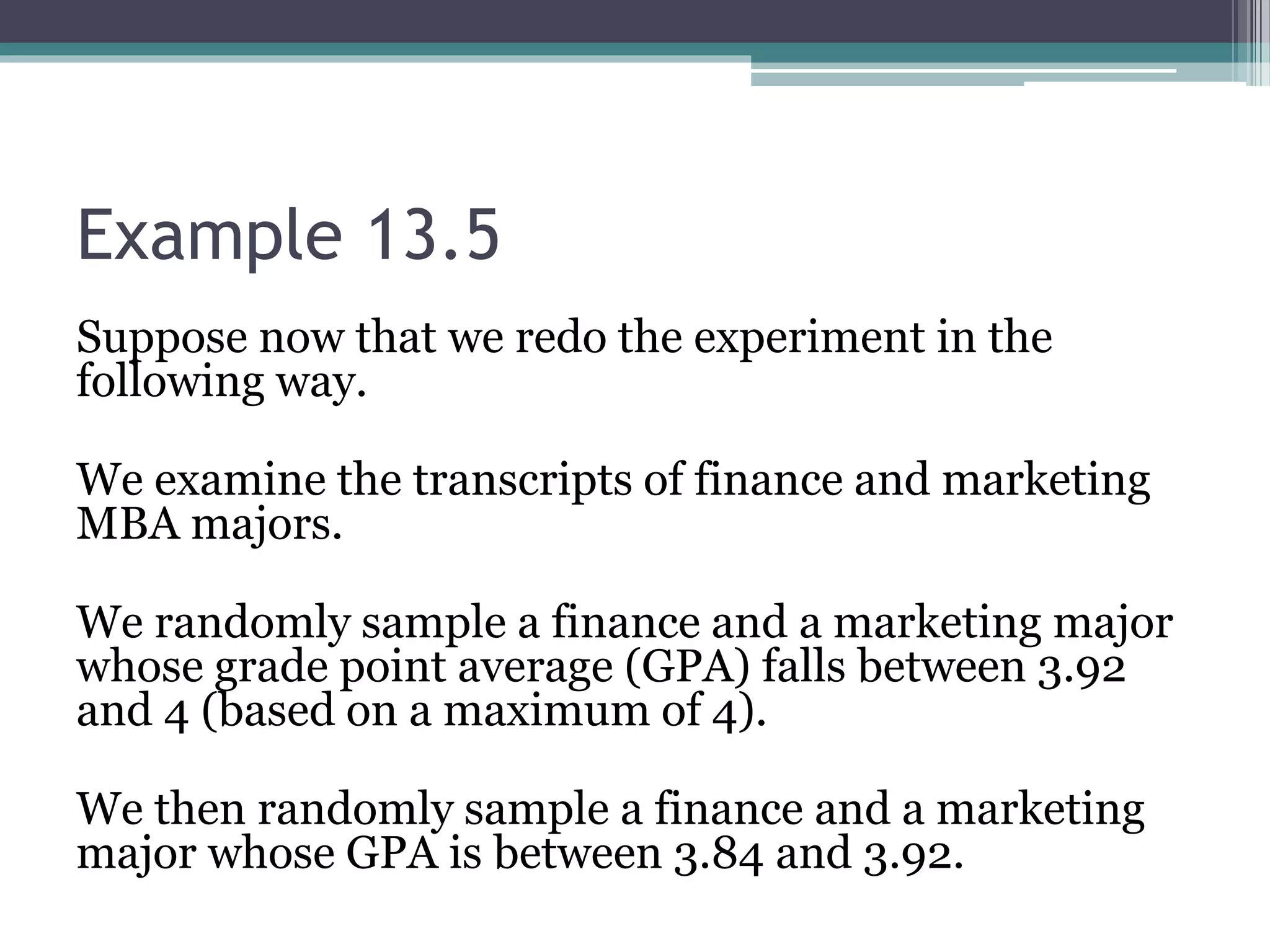 Example 13.5
Suppose now that we redo the experiment in the
following way.
We examine the transcripts of finance and marketing
MBA majors.
We randomly sample a finance and a marketing major
whose grade point average (GPA) falls between 3.92
and 4 (based on a maximum of 4).
We then randomly sample a finance and a marketing
major whose GPA is between 3.84 and 3.92.
 