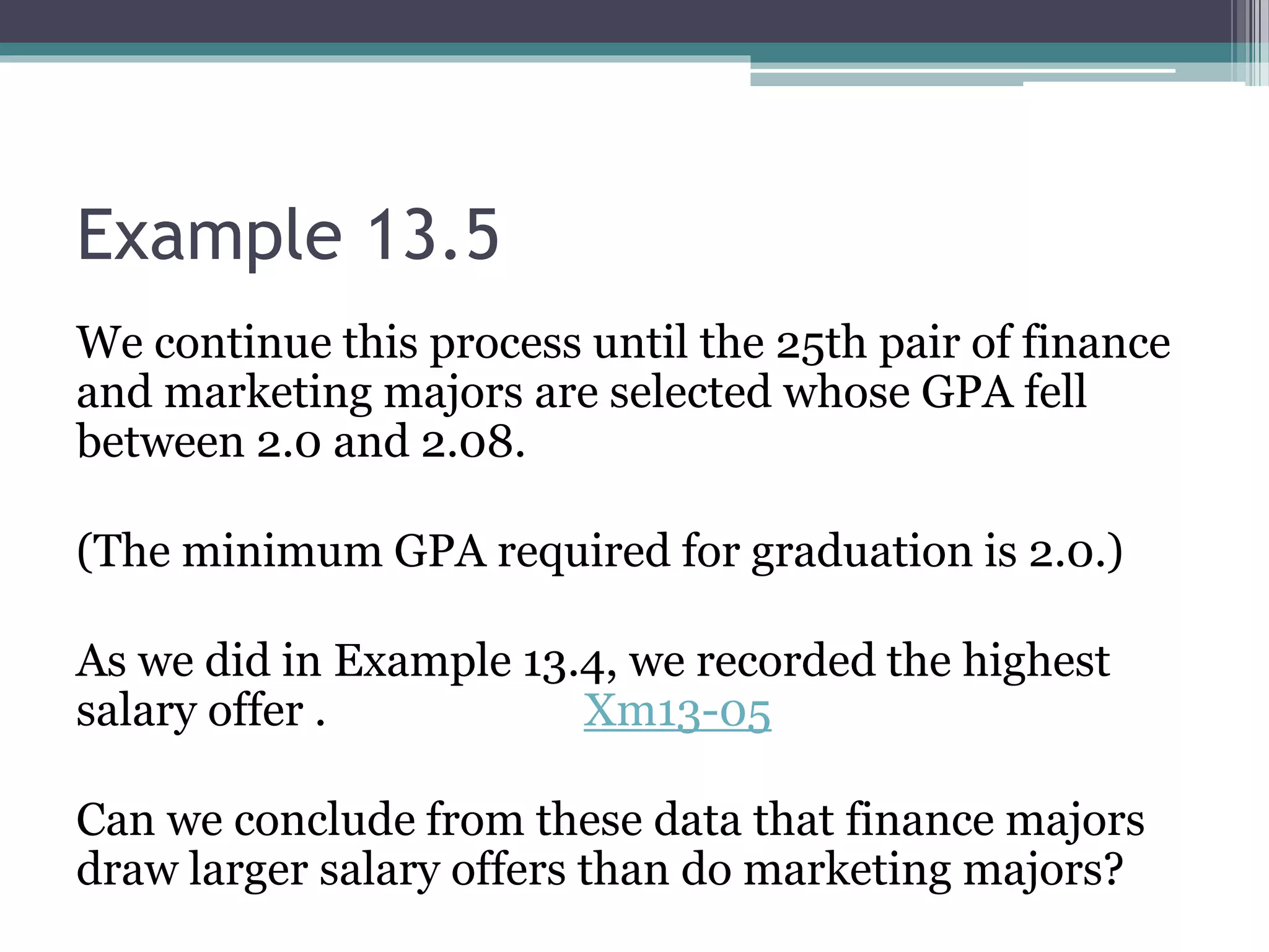 Example 13.5
We continue this process until the 25th pair of finance
and marketing majors are selected whose GPA fell
between 2.0 and 2.08.
(The minimum GPA required for graduation is 2.0.)
As we did in Example 13.4, we recorded the highest
salary offer . Xm13-05
Can we conclude from these data that finance majors
draw larger salary offers than do marketing majors?
 