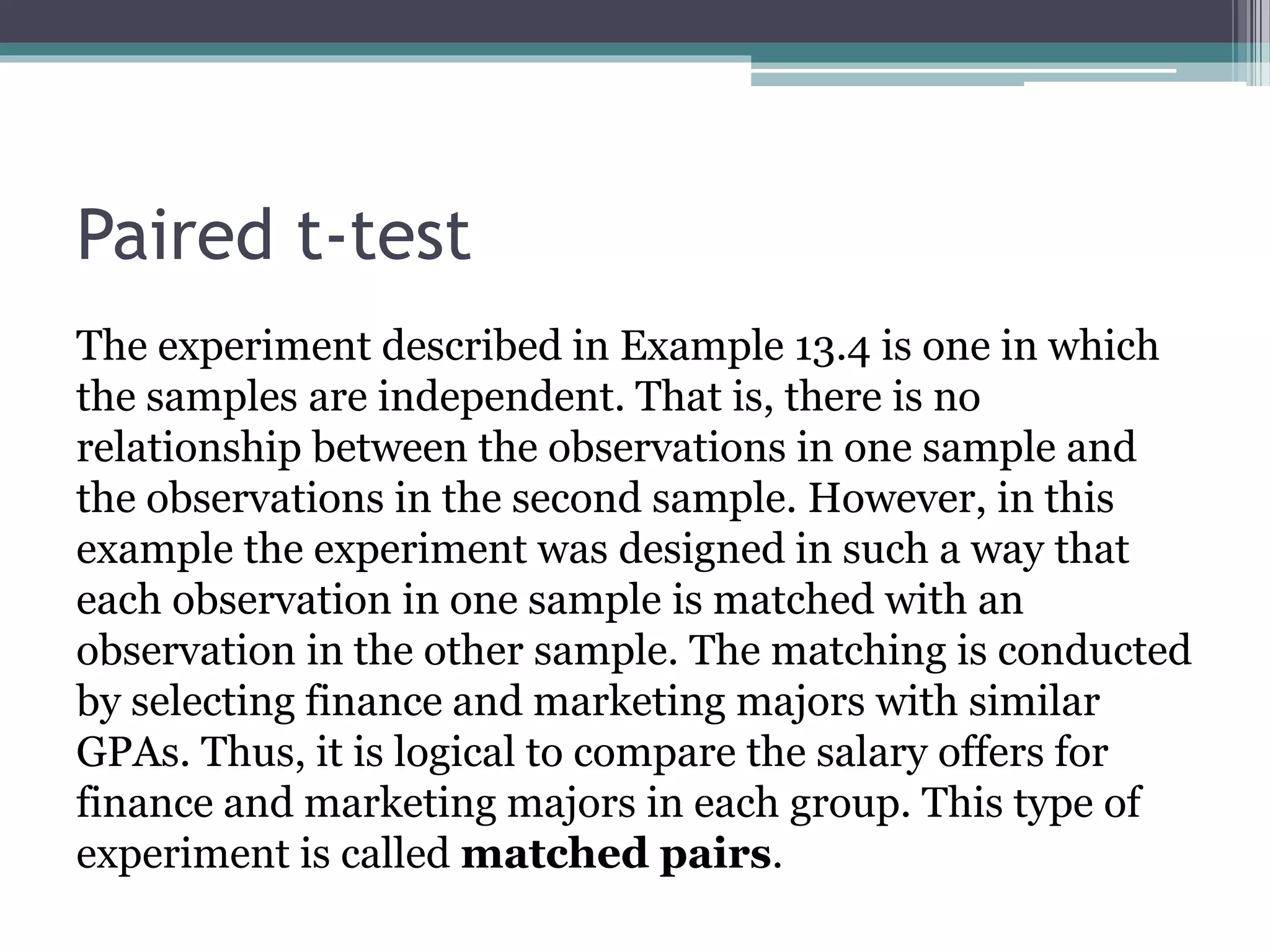 Paired t-test
The experiment described in Example 13.4 is one in which
the samples are independent. That is, there is no
relationship between the observations in one sample and
the observations in the second sample. However, in this
example the experiment was designed in such a way that
each observation in one sample is matched with an
observation in the other sample. The matching is conducted
by selecting finance and marketing majors with similar
GPAs. Thus, it is logical to compare the salary offers for
finance and marketing majors in each group. This type of
experiment is called matched pairs.
 
