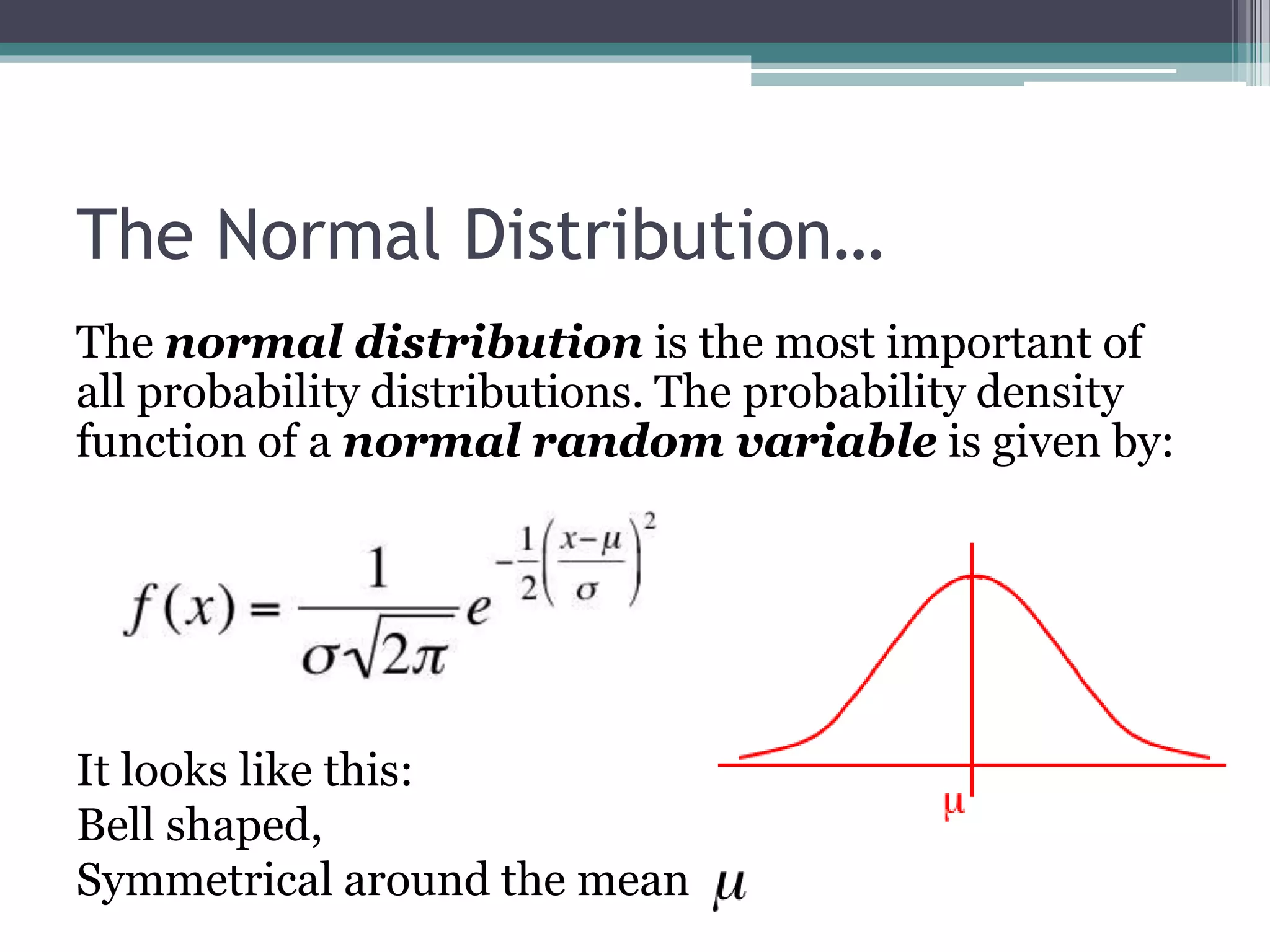 The Normal Distribution…
The normal distribution is the most important of
all probability distributions. The probability density
function of a normal random variable is given by:
It looks like this:
Bell shaped,
Symmetrical around the mean
 