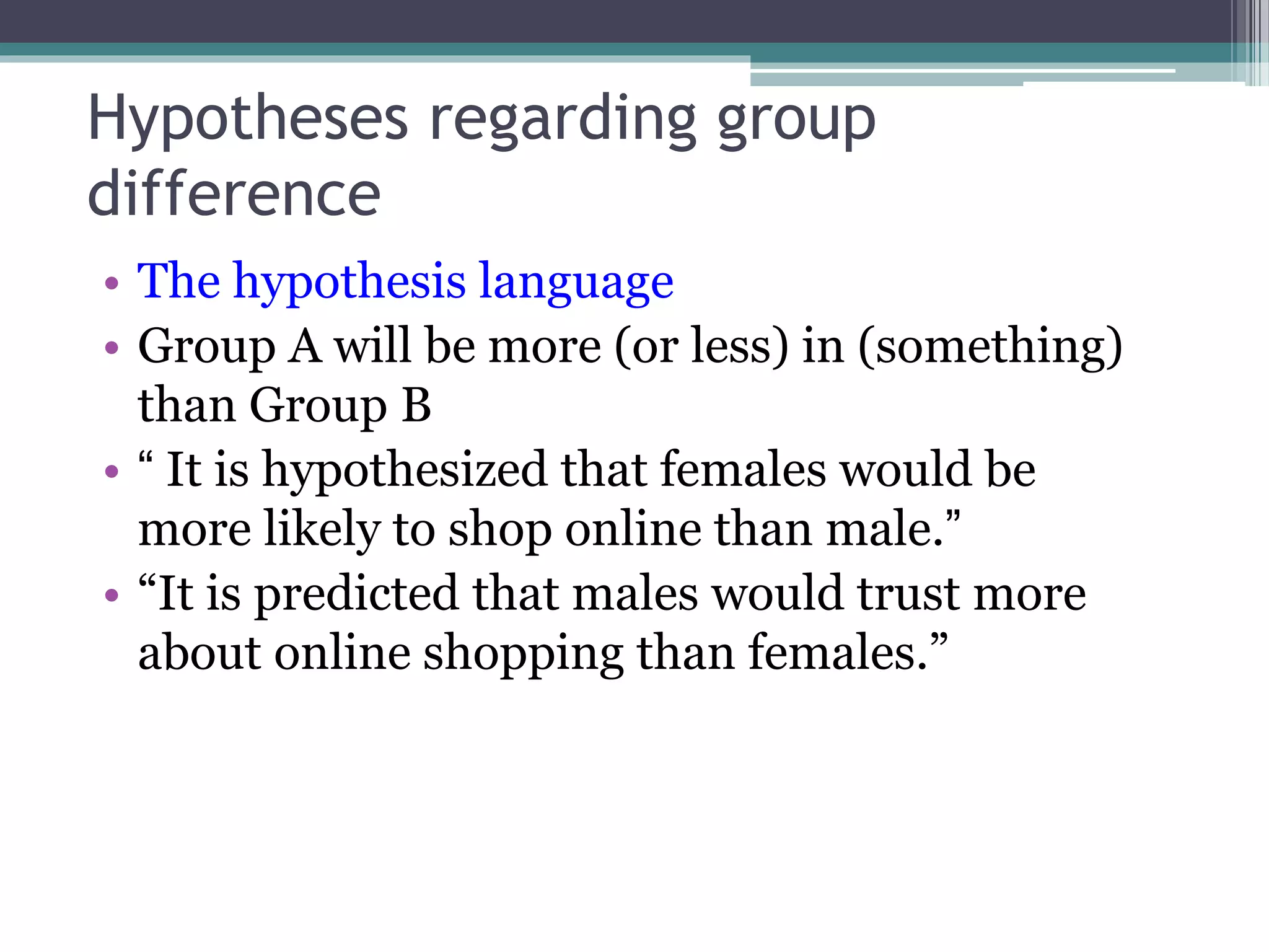 Hypotheses regarding group
difference
• The hypothesis language
• Group A will be more (or less) in (something)
than Group B
• “ It is hypothesized that females would be
more likely to shop online than male.”
• “It is predicted that males would trust more
about online shopping than females.”
 