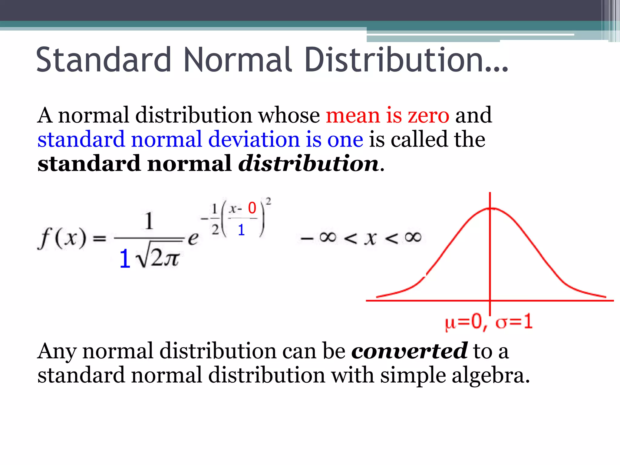 Standard Normal Distribution…
A normal distribution whose mean is zero and
standard normal deviation is one is called the
standard normal distribution.
Any normal distribution can be converted to a
standard normal distribution with simple algebra.
0
1
1
 