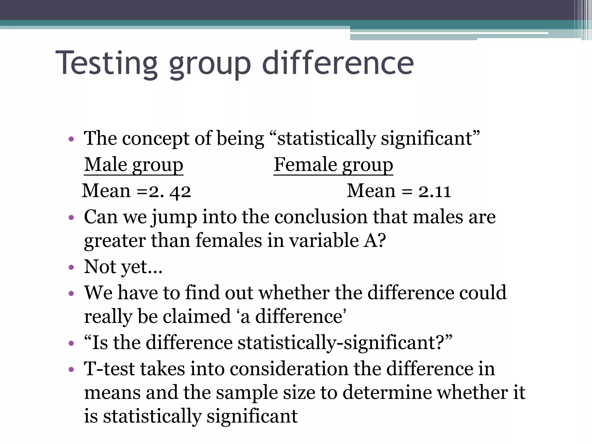 Testing group difference
• The concept of being “statistically significant”
Male group Female group
Mean =2. 42 Mean = 2.11
• Can we jump into the conclusion that males are
greater than females in variable A?
• Not yet…
• We have to find out whether the difference could
really be claimed ‘a difference’
• “Is the difference statistically-significant?”
• T-test takes into consideration the difference in
means and the sample size to determine whether it
is statistically significant
 