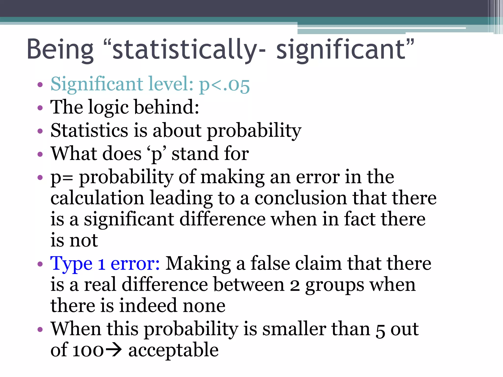 Being “statistically- significant”
• Significant level: p<.05
• The logic behind:
• Statistics is about probability
• What does ‘p’ stand for
• p= probability of making an error in the
calculation leading to a conclusion that there
is a significant difference when in fact there
is not
• Type 1 error: Making a false claim that there
is a real difference between 2 groups when
there is indeed none
• When this probability is smaller than 5 out
of 100 acceptable
 