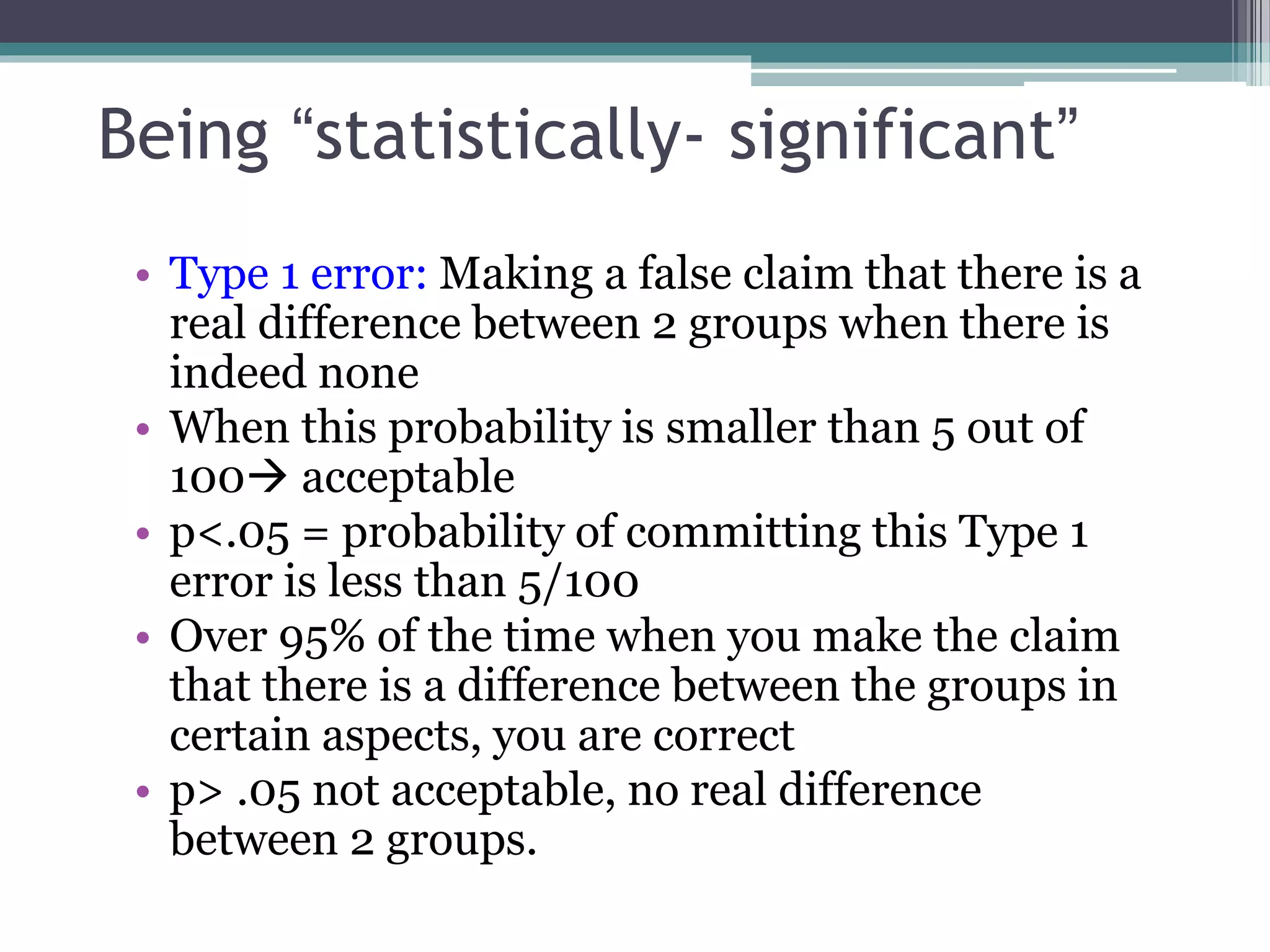 Being “statistically- significant”
• Type 1 error: Making a false claim that there is a
real difference between 2 groups when there is
indeed none
• When this probability is smaller than 5 out of
100 acceptable
• p<.05 = probability of committing this Type 1
error is less than 5/100
• Over 95% of the time when you make the claim
that there is a difference between the groups in
certain aspects, you are correct
• p> .05 not acceptable, no real difference
between 2 groups.
 