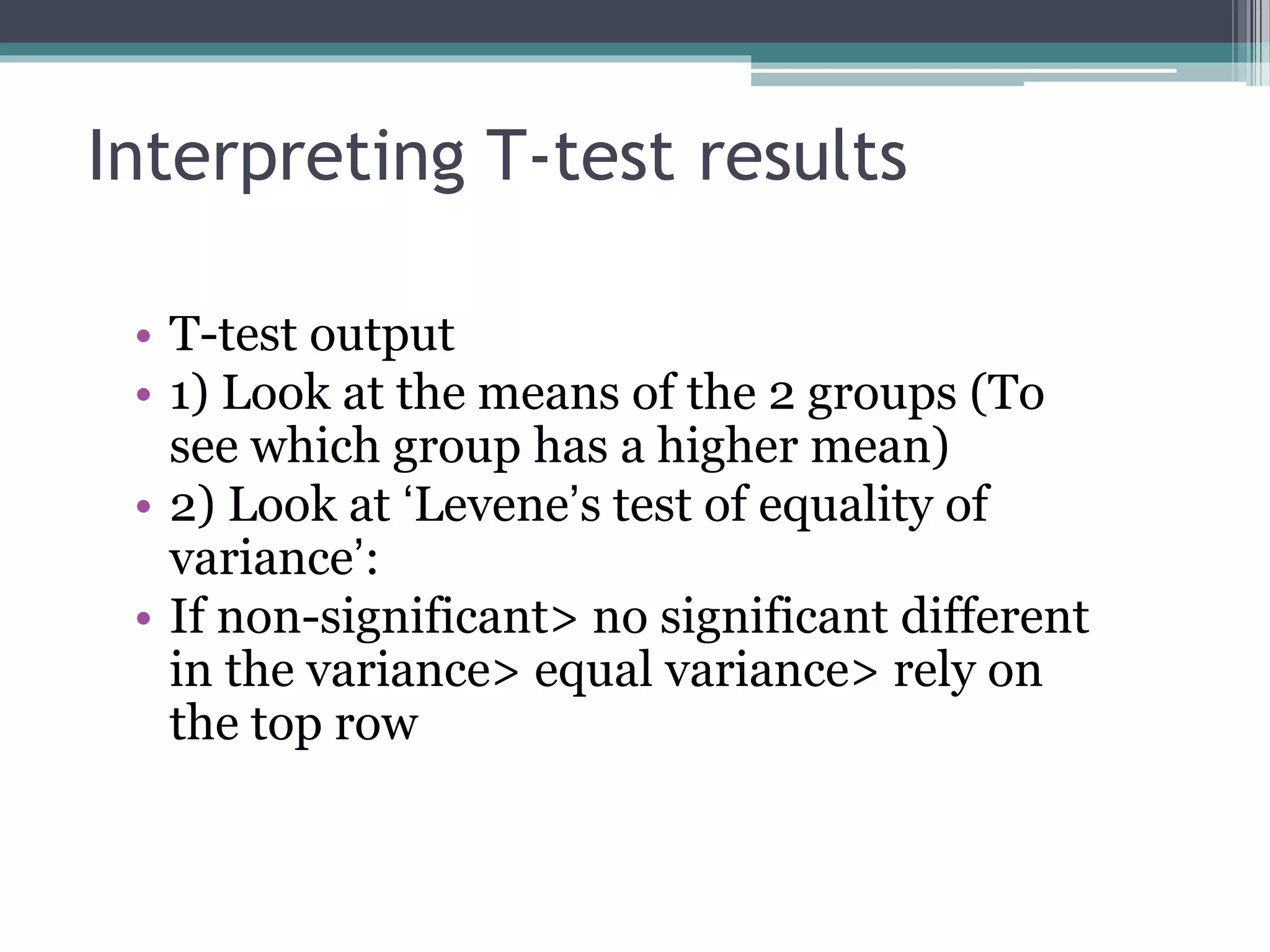 Interpreting T-test results
• T-test output
• 1) Look at the means of the 2 groups (To
see which group has a higher mean)
• 2) Look at ‘Levene’s test of equality of
variance’:
• If non-significant> no significant different
in the variance> equal variance> rely on
the top row
 