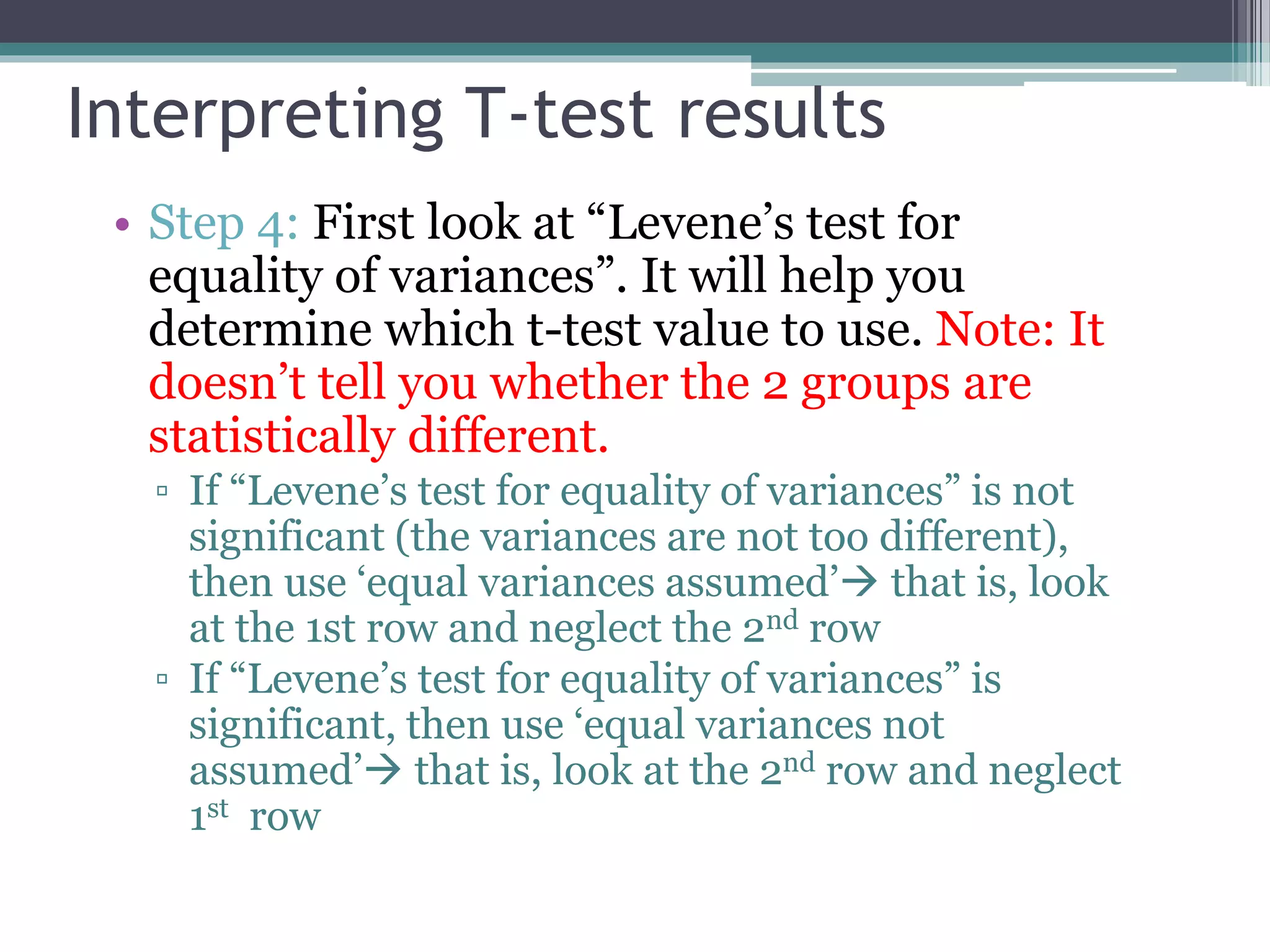 Interpreting T-test results
• Step 4: First look at “Levene’s test for
equality of variances”. It will help you
determine which t-test value to use. Note: It
doesn’t tell you whether the 2 groups are
statistically different.
▫ If “Levene’s test for equality of variances” is not
significant (the variances are not too different),
then use ‘equal variances assumed’ that is, look
at the 1st row and neglect the 2nd row
▫ If “Levene’s test for equality of variances” is
significant, then use ‘equal variances not
assumed’ that is, look at the 2nd row and neglect
1st row
 