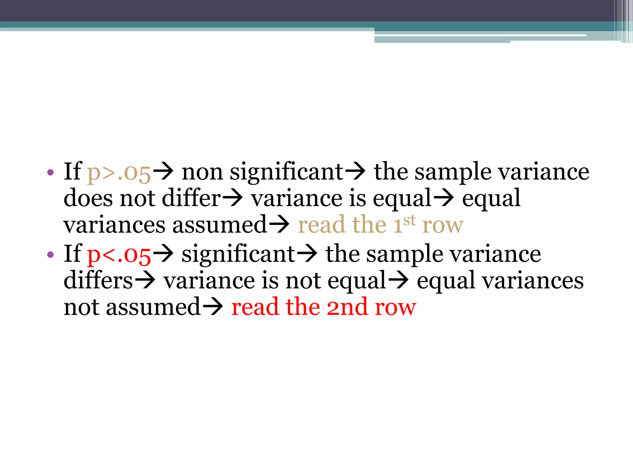 • If p>.05 non significant the sample variance
does not differ variance is equal equal
variances assumed read the 1st row
• If p<.05 significant the sample variance
differs variance is not equal equal variances
not assumed read the 2nd row
 