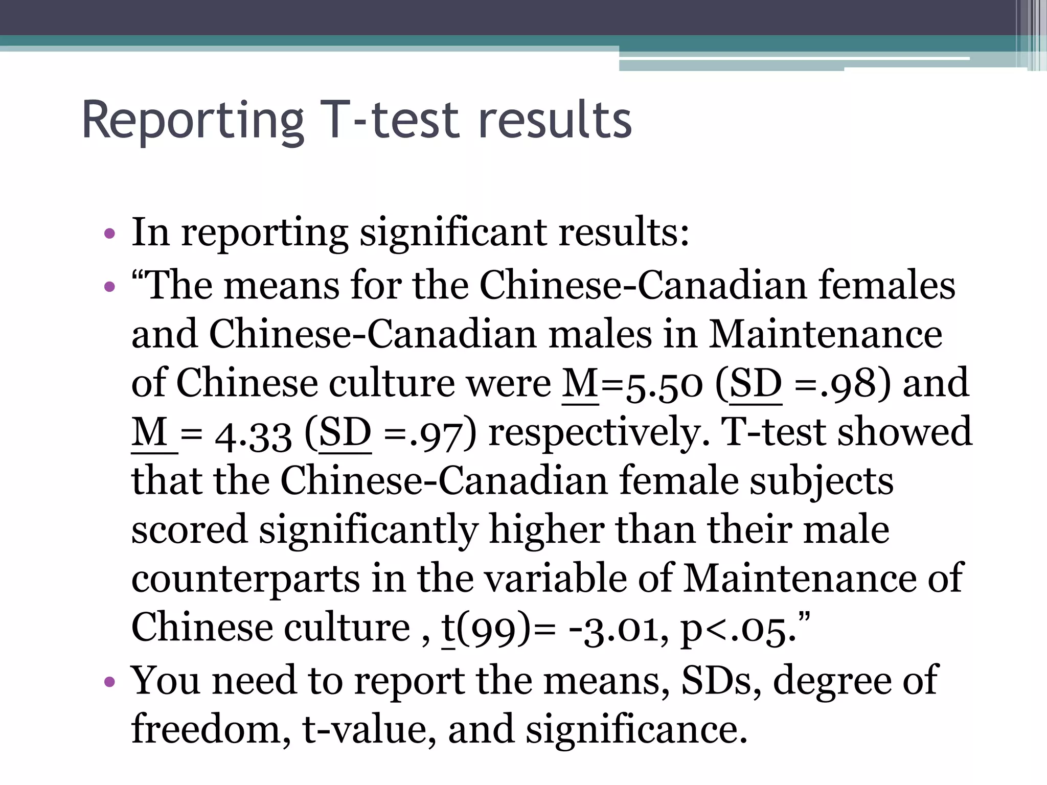 Reporting T-test results
• In reporting significant results:
• “The means for the Chinese-Canadian females
and Chinese-Canadian males in Maintenance
of Chinese culture were M=5.50 (SD =.98) and
M = 4.33 (SD =.97) respectively. T-test showed
that the Chinese-Canadian female subjects
scored significantly higher than their male
counterparts in the variable of Maintenance of
Chinese culture , t(99)= -3.01, p<.05.”
• You need to report the means, SDs, degree of
freedom, t-value, and significance.
 