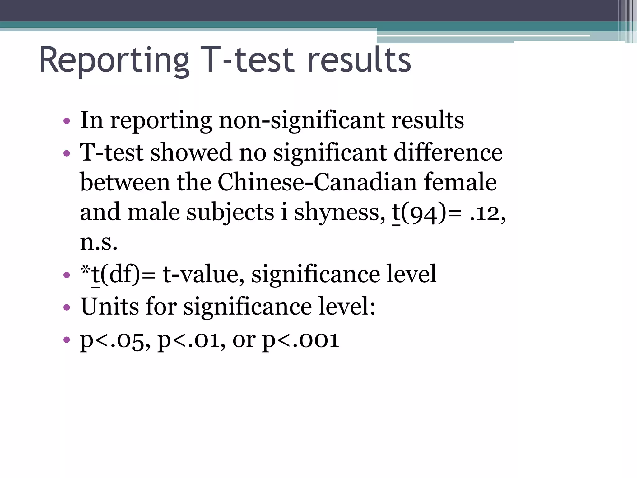 Reporting T-test results
• In reporting non-significant results
• T-test showed no significant difference
between the Chinese-Canadian female
and male subjects i shyness, t(94)= .12,
n.s.
• *t(df)= t-value, significance level
• Units for significance level:
• p<.05, p<.01, or p<.001
 