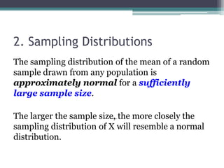 2. Sampling Distributions
The sampling distribution of the mean of a random
sample drawn from any population is
approximately normal for a sufficiently
large sample size.
The larger the sample size, the more closely the
sampling distribution of X will resemble a normal
distribution.
 