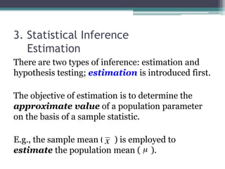 3. Statistical Inference
Estimation
There are two types of inference: estimation and
hypothesis testing; estimation is introduced first.
The objective of estimation is to determine the
approximate value of a population parameter
on the basis of a sample statistic.
E.g., the sample mean ( ) is employed to
estimate the population mean ( ).
 