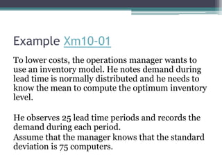 Example Xm10-01
To lower costs, the operations manager wants to
use an inventory model. He notes demand during
lead time is normally distributed and he needs to
know the mean to compute the optimum inventory
level.
He observes 25 lead time periods and records the
demand during each period.
Assume that the manager knows that the standard
deviation is 75 computers.
 