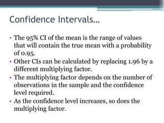 Confidence Intervals…
• The 95% CI of the mean is the range of values
that will contain the true mean with a probability
of 0.95.
• Other CIs can be calculated by replacing 1.96 by a
different multiplying factor.
• The multiplying factor depends on the number of
observations in the sample and the confidence
level required.
• As the confidence level increases, so does the
multiplying factor.
 