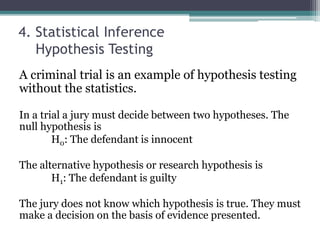 4. Statistical Inference
Hypothesis Testing
A criminal trial is an example of hypothesis testing
without the statistics.
In a trial a jury must decide between two hypotheses. The
null hypothesis is
H0: The defendant is innocent
The alternative hypothesis or research hypothesis is
H1: The defendant is guilty
The jury does not know which hypothesis is true. They must
make a decision on the basis of evidence presented.
 