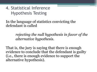 4. Statistical Inference
Hypothesis Testing
In the language of statistics convicting the
defendant is called
rejecting the null hypothesis in favor of the
alternative hypothesis.
That is, the jury is saying that there is enough
evidence to conclude that the defendant is guilty
(i.e., there is enough evidence to support the
alternative hypothesis).
 