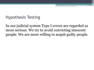 Hypothesis Testing
In our judicial system Type I errors are regarded as
more serious. We try to avoid convicting innocent
people. We are more willing to acquit guilty people.
 