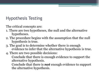 Hypothesis Testing
The critical concepts are:
1. There are two hypotheses, the null and the alternative
hypotheses.
2. The procedure begins with the assumption that the null
hypothesis is true.
3. The goal is to determine whether there is enough
evidence to infer that the alternative hypothesis is true.
4. There are two possible decisions:
Conclude that there is enough evidence to support the
alternative hypothesis.
Conclude that there is not enough evidence to support
the alternative hypothesis.
 