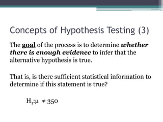 Concepts of Hypothesis Testing (3)
The goal of the process is to determine whether
there is enough evidence to infer that the
alternative hypothesis is true.
That is, is there sufficient statistical information to
determine if this statement is true?
H1:µ ≠ 350
 