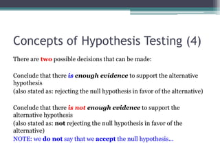 Concepts of Hypothesis Testing (4)
There are two possible decisions that can be made:
Conclude that there is enough evidence to support the alternative
hypothesis
(also stated as: rejecting the null hypothesis in favor of the alternative)
Conclude that there is not enough evidence to support the
alternative hypothesis
(also stated as: not rejecting the null hypothesis in favor of the
alternative)
NOTE: we do not say that we accept the null hypothesis…
 