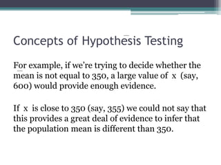 Concepts of Hypothesis Testing
For example, if we’re trying to decide whether the
mean is not equal to 350, a large value of x (say,
600) would provide enough evidence.
If x is close to 350 (say, 355) we could not say that
this provides a great deal of evidence to infer that
the population mean is different than 350.
 