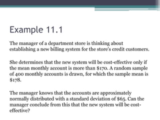 Example 11.1
The manager of a department store is thinking about
establishing a new billing system for the store's credit customers.
She determines that the new system will be cost-effective only if
the mean monthly account is more than $170. A random sample
of 400 monthly accounts is drawn, for which the sample mean is
$178.
The manager knows that the accounts are approximately
normally distributed with a standard deviation of $65. Can the
manager conclude from this that the new system will be cost-
effective?
 