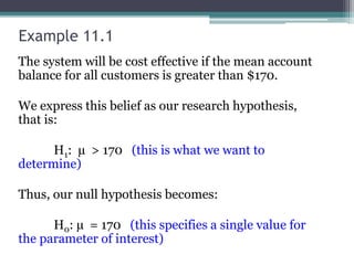 Example 11.1
The system will be cost effective if the mean account
balance for all customers is greater than $170.
We express this belief as our research hypothesis,
that is:
H1: µ > 170 (this is what we want to
determine)
Thus, our null hypothesis becomes:
H0: µ = 170 (this specifies a single value for
the parameter of interest)
 