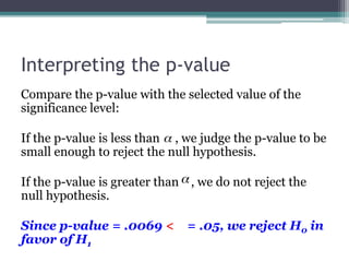 Interpreting the p-value
Compare the p-value with the selected value of the
significance level:
If the p-value is less than , we judge the p-value to be
small enough to reject the null hypothesis.
If the p-value is greater than , we do not reject the
null hypothesis.
Since p-value = .0069 < = .05, we reject H0 in
favor of H1
 
