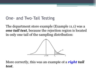 One– and Two–Tail Testing
The department store example (Example 11.1) was a
one tail test, because the rejection region is located
in only one tail of the sampling distribution:
More correctly, this was an example of a right tail
test.
 