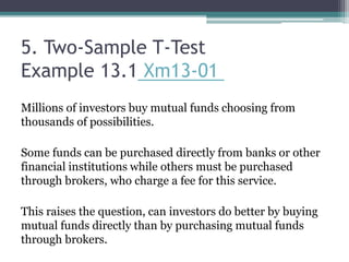5. Two-Sample T-Test
Example 13.1 Xm13-01
Millions of investors buy mutual funds choosing from
thousands of possibilities.
Some funds can be purchased directly from banks or other
financial institutions while others must be purchased
through brokers, who charge a fee for this service.
This raises the question, can investors do better by buying
mutual funds directly than by purchasing mutual funds
through brokers.
 