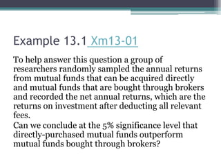 Example 13.1 Xm13-01
To help answer this question a group of
researchers randomly sampled the annual returns
from mutual funds that can be acquired directly
and mutual funds that are bought through brokers
and recorded the net annual returns, which are the
returns on investment after deducting all relevant
fees.
Can we conclude at the 5% significance level that
directly-purchased mutual funds outperform
mutual funds bought through brokers?
 