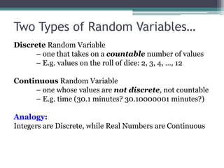 Two Types of Random Variables…
Discrete Random Variable
– one that takes on a countable number of values
– E.g. values on the roll of dice: 2, 3, 4, …, 12
Continuous Random Variable
– one whose values are not discrete, not countable
– E.g. time (30.1 minutes? 30.10000001 minutes?)
Analogy:
Integers are Discrete, while Real Numbers are Continuous
 