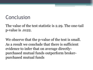 The value of the test statistic is 2.29. The one-tail
p-value is .0122.
We observe that the p-value of the test is small.
As a result we conclude that there is sufficient
evidence to infer that on average directly-
purchased mutual funds outperform broker-
purchased mutual funds
Conclusion
 