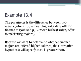 Example 13.4
The parameter is the difference between two
means (where µ1 = mean highest salary offer to
finance majors and µ2 = mean highest salary offer
to marketing majors).
Because we want to determine whether finance
majors are offered higher salaries, the alternative
hypothesis will specify that is greater than.
 