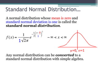 Standard Normal Distribution…
A normal distribution whose mean is zero and
standard normal deviation is one is called the
standard normal distribution.
Any normal distribution can be converted to a
standard normal distribution with simple algebra.
0
1
1
 