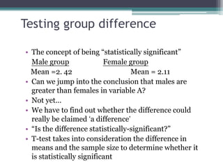Testing group difference
• The concept of being “statistically significant”
Male group Female group
Mean =2. 42 Mean = 2.11
• Can we jump into the conclusion that males are
greater than females in variable A?
• Not yet…
• We have to find out whether the difference could
really be claimed ‘a difference’
• “Is the difference statistically-significant?”
• T-test takes into consideration the difference in
means and the sample size to determine whether it
is statistically significant
 
