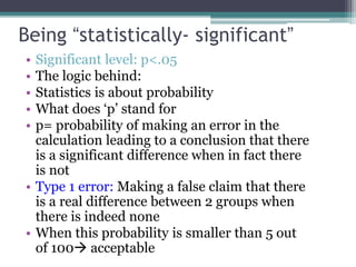 Being “statistically- significant”
• Significant level: p<.05
• The logic behind:
• Statistics is about probability
• What does ‘p’ stand for
• p= probability of making an error in the
calculation leading to a conclusion that there
is a significant difference when in fact there
is not
• Type 1 error: Making a false claim that there
is a real difference between 2 groups when
there is indeed none
• When this probability is smaller than 5 out
of 100 acceptable
 
