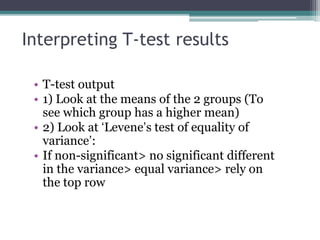 Interpreting T-test results
• T-test output
• 1) Look at the means of the 2 groups (To
see which group has a higher mean)
• 2) Look at ‘Levene’s test of equality of
variance’:
• If non-significant> no significant different
in the variance> equal variance> rely on
the top row
 