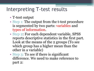 Interpreting T-test results
• T-test output
• Step 1: The output from the t-test procedure
is segmented by two parts: variables and
types of information.
• Step 2: For each dependent variable, SPSS
reports descriptive statistics in the first part.
Look at the means of the 2 groups (To see
which group has a higher mean than the
other in a variable)
• Step 3: To see if there is significant
difference. We need to make reference to
part 2:
 