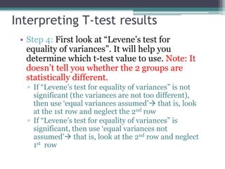 Interpreting T-test results
• Step 4: First look at “Levene’s test for
equality of variances”. It will help you
determine which t-test value to use. Note: It
doesn’t tell you whether the 2 groups are
statistically different.
▫ If “Levene’s test for equality of variances” is not
significant (the variances are not too different),
then use ‘equal variances assumed’ that is, look
at the 1st row and neglect the 2nd row
▫ If “Levene’s test for equality of variances” is
significant, then use ‘equal variances not
assumed’ that is, look at the 2nd row and neglect
1st row
 