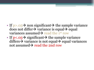 • If p>.05 non significant the sample variance
does not differ variance is equal equal
variances assumed read the 1st row
• If p<.05 significant the sample variance
differs variance is not equal equal variances
not assumed read the 2nd row
 