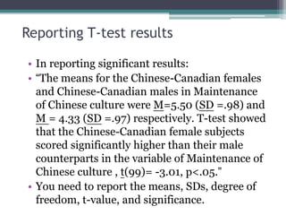 Reporting T-test results
• In reporting significant results:
• “The means for the Chinese-Canadian females
and Chinese-Canadian males in Maintenance
of Chinese culture were M=5.50 (SD =.98) and
M = 4.33 (SD =.97) respectively. T-test showed
that the Chinese-Canadian female subjects
scored significantly higher than their male
counterparts in the variable of Maintenance of
Chinese culture , t(99)= -3.01, p<.05.”
• You need to report the means, SDs, degree of
freedom, t-value, and significance.
 