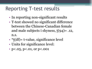 Reporting T-test results
• In reporting non-significant results
• T-test showed no significant difference
between the Chinese-Canadian female
and male subjects i shyness, t(94)= .12,
n.s.
• *t(df)= t-value, significance level
• Units for significance level:
• p<.05, p<.01, or p<.001
 