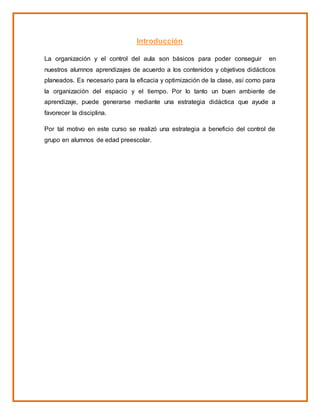 Introducción
La organización y el control del aula son básicos para poder conseguir en
nuestros alumnos aprendizajes de acuerdo a los contenidos y objetivos didácticos
planeados. Es necesario para la eficacia y optimización de la clase, así como para
la organización del espacio y el tiempo. Por lo tanto un buen ambiente de
aprendizaje, puede generarse mediante una estrategia didáctica que ayude a
favorecer la disciplina.
Por tal motivo en este curso se realizó una estrategia a beneficio del control de
grupo en alumnos de edad preescolar.
 